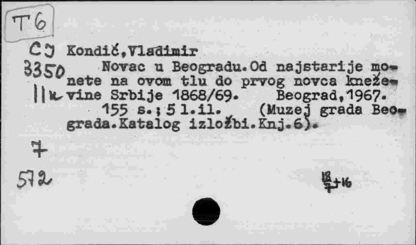 ﻿С Э Kondié,Vladimir
33Sï> . Novac u Beogradu.Od najstarije шо» vmetre na ovom tlu do prvog novca kne^e*
11 Wine Srbije H868/69«	Beograd, 1967«
^55 s. і 51.il. (Muzej grade Beo» grade.Katalog izlo£bi.Knj.6).